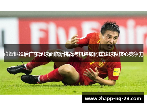 肖智退役后广东足球面临新挑战与机遇如何重建球队核心竞争力 肖智退役后广东足球面临新挑战与机遇如何重建球队核心竞争力