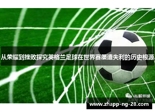从荣耀到挫败探究英格兰足球在世界赛屡遭失利的历史根源 从荣耀到挫败探究英格兰足球在世界赛屡遭失利的历史根源