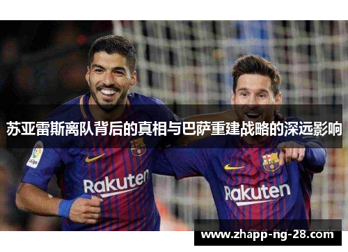 苏亚雷斯离队背后的真相与巴萨重建战略的深远影响 苏亚雷斯离队背后的真相与巴萨重建战略的深远影响