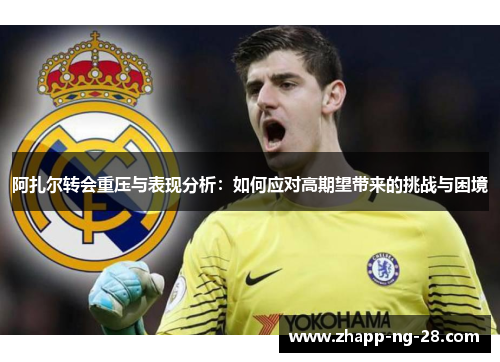 阿扎尔转会重压与表现分析:如何应对高期望带来的挑战与困境 阿扎尔转会重压与表现分析:如何应对高期望带来的挑战与困境