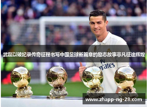 武磊以破纪录传奇征程书写中国足球新篇章的励志故事非凡征途辉煌 武磊以破纪录传奇征程书写中国足球新篇章的励志故事非凡征途辉煌