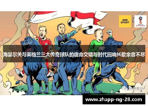 海瑟尔关与英格兰三大传奇球队的宿命交错与时代回响长歌余音不尽 海瑟尔关与英格兰三大传奇球队的宿命交错与时代回响长歌余音不尽