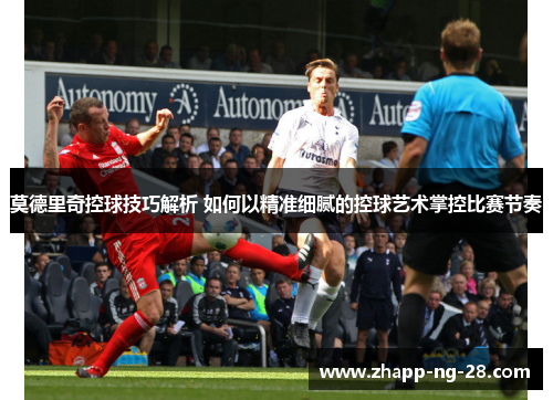 莫德里奇控球技巧解析 如何以精准细腻的控球艺术掌控比赛节奏 莫德里奇控球技巧解析 如何以精准细腻的控球艺术掌控比赛节奏