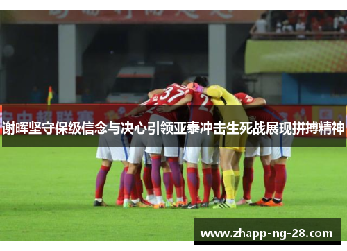 谢晖坚守保级信念与决心引领亚泰冲击生死战展现拼搏精神